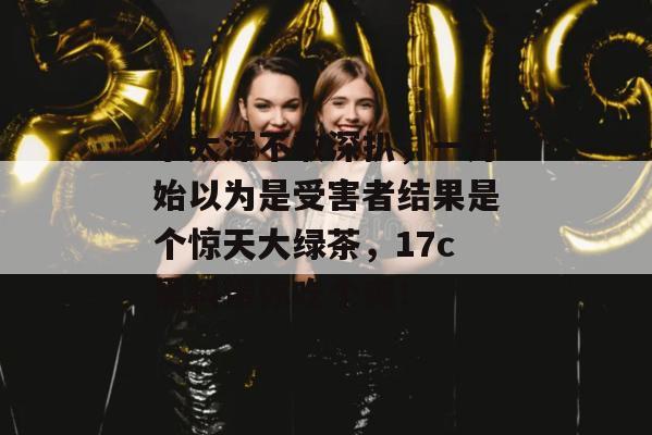 水太深不敢深扒，一开始以为是受害者结果是个惊天大绿茶，17c黑料带你吃个爽！