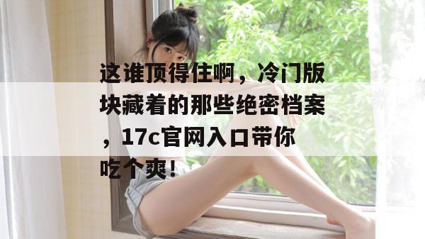 这谁顶得住啊，冷门版块藏着的那些绝密档案，17c官网入口带你吃个爽！