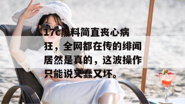17c黑料简直丧心病狂,全网都在传的绯闻居然是真的,这波操作只能说又蠢又坏。
