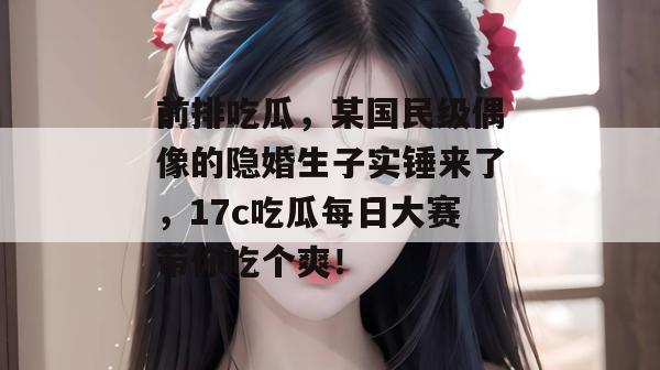 前排吃瓜,某国民级偶像的隐婚生子实锤来了,17c吃瓜每日大赛带你吃个爽!