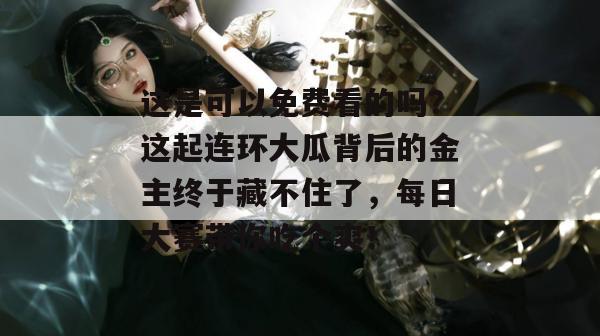 这是可以免费看的吗?这起连环大瓜背后的金主终于藏不住了,每日大赛带你吃个爽!