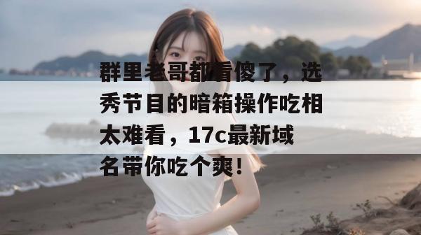 群里老哥都看傻了,选秀节目的暗箱操作吃相太难看,17c最新域名带你吃个爽!