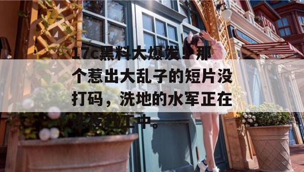 17c黑料大爆发！那个惹出大乱子的短片没打码，洗地的水军正在连夜赶工中。