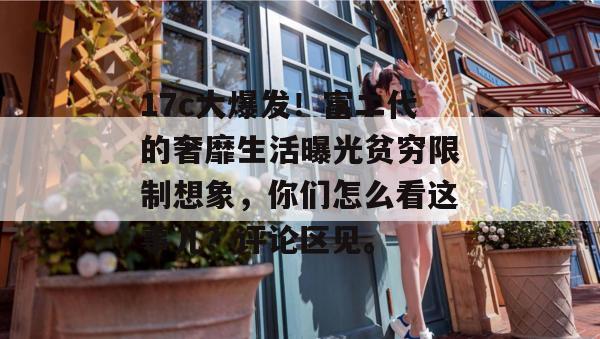 17c大爆发！富二代的奢靡生活曝光贫穷限制想象，你们怎么看这事儿？评论区见。
