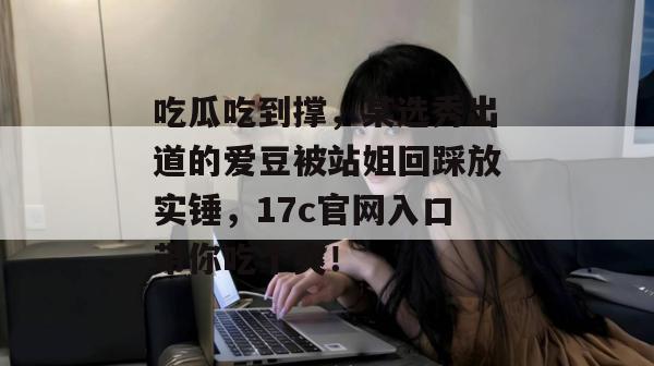 吃瓜吃到撑，某选秀出道的爱豆被站姐回踩放实锤，17c官网入口带你吃个爽！
