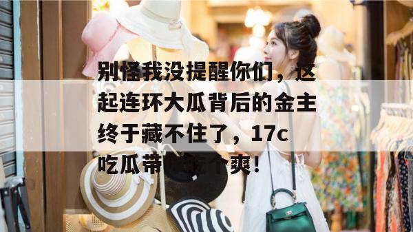 别怪我没提醒你们，这起连环大瓜背后的金主终于藏不住了，17c吃瓜带你吃个爽！