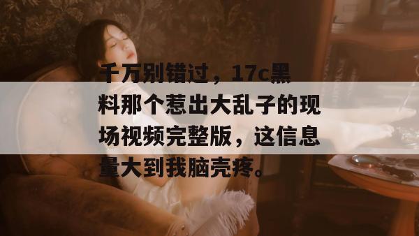 千万别错过，17c黑料那个惹出大乱子的现场视频完整版，这信息量大到我脑壳疼。