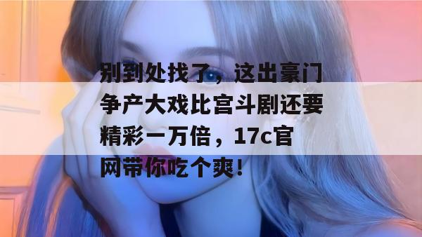 别到处找了，这出豪门争产大戏比宫斗剧还要精彩一万倍，17c官网带你吃个爽！