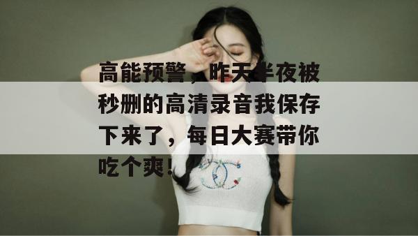 高能预警，昨天半夜被秒删的高清录音我保存下来了，每日大赛带你吃个爽！