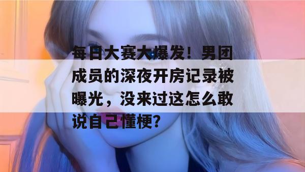 每日大赛大爆发！男团成员的深夜开房记录被曝光，没来过这怎么敢说自己懂梗？