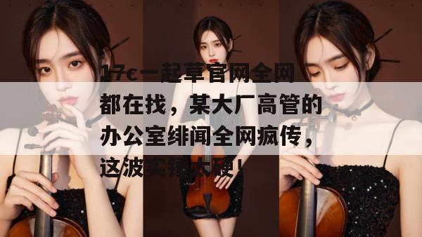 17c一起草官网全网都在找，某大厂高管的办公室绯闻全网疯传，这波实锤太硬！