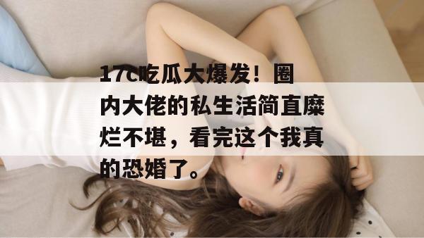 17c吃瓜大爆发！圈内大佬的私生活简直糜烂不堪，看完这个我真的恐婚了。