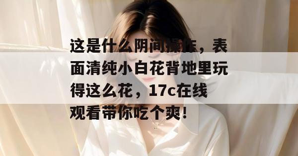 这是什么阴间操作，表面清纯小白花背地里玩得这么花，17c在线观看带你吃个爽！