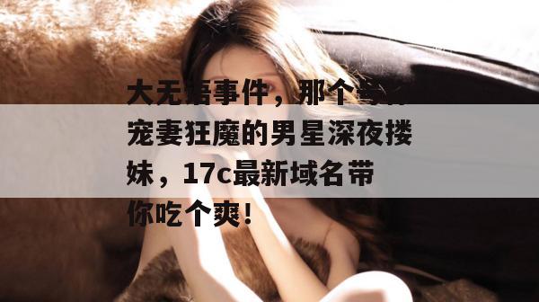 大无语事件，那个号称宠妻狂魔的男星深夜搂妹，17c最新域名带你吃个爽！
