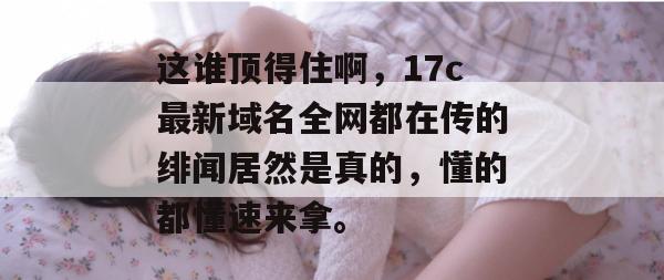 这谁顶得住啊，17c最新域名全网都在传的绯闻居然是真的，懂的都懂速来拿。