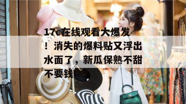17c在线观看大爆发！消失的爆料贴又浮出水面了，新瓜保熟不甜不要钱！