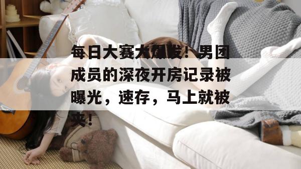 每日大赛大爆发！男团成员的深夜开房记录被曝光，速存，马上就被夹！
