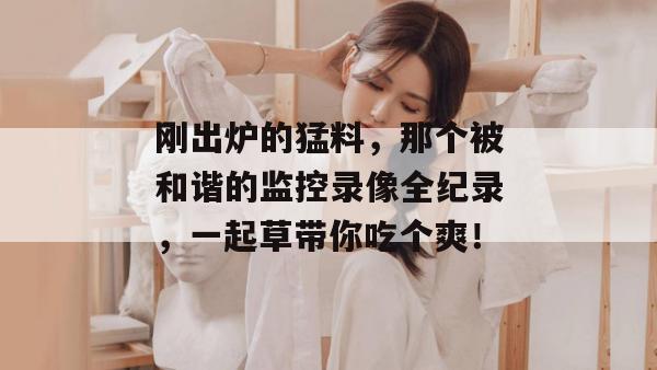 刚出炉的猛料，那个被和谐的监控录像全纪录，一起草带你吃个爽！