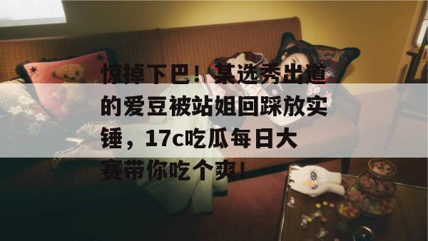 惊掉下巴！某选秀出道的爱豆被站姐回踩放实锤，17c吃瓜每日大赛带你吃个爽！