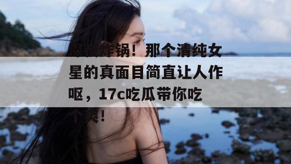 深夜炸锅！那个清纯女星的真面目简直让人作呕，17c吃瓜带你吃个爽！