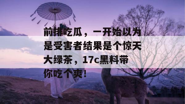 前排吃瓜，一开始以为是受害者结果是个惊天大绿茶，17c黑料带你吃个爽！